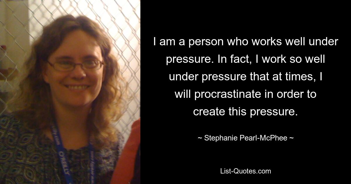 I am a person who works well under pressure. In fact, I work so well under pressure that at times, I will procrastinate in order to create this pressure. — © Stephanie Pearl-McPhee