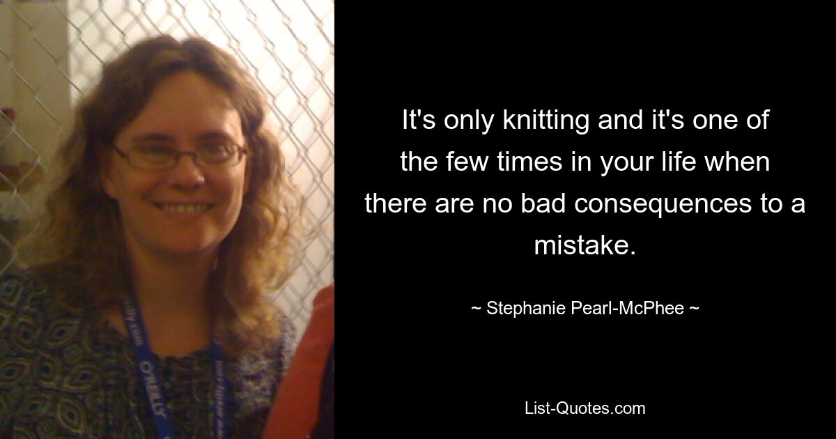 It's only knitting and it's one of the few times in your life when there are no bad consequences to a mistake. — © Stephanie Pearl-McPhee