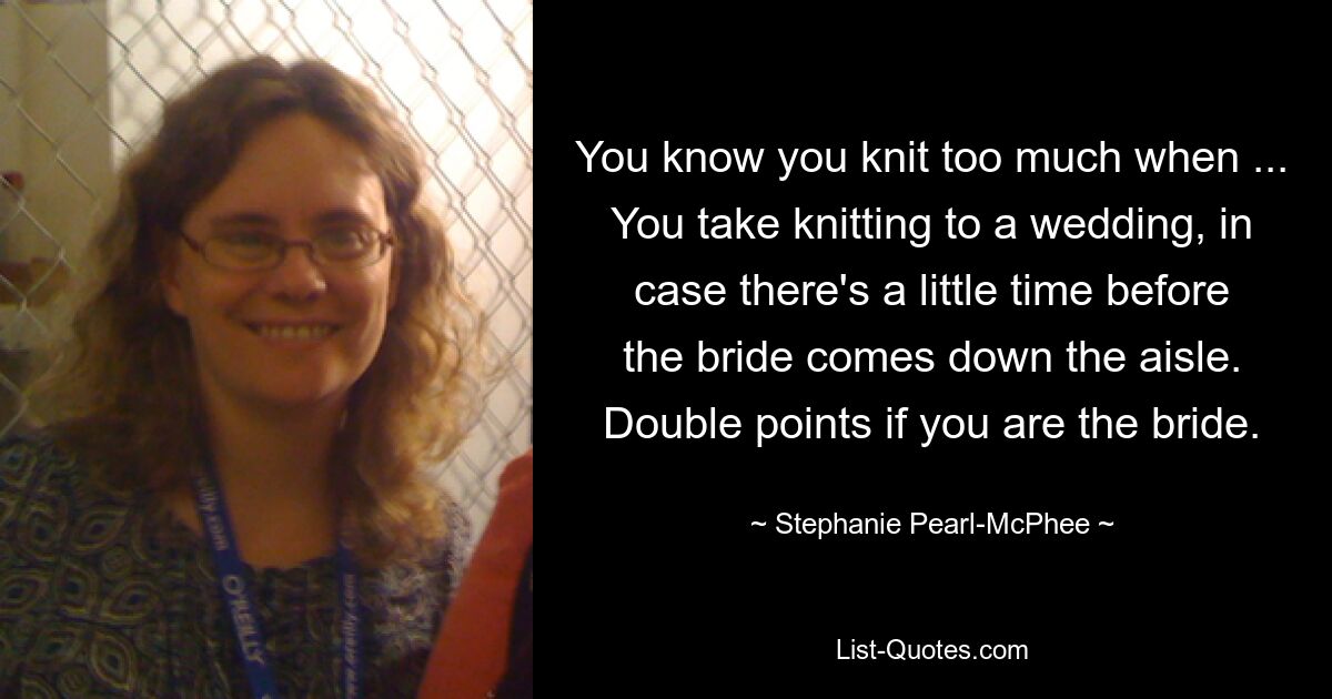 You know you knit too much when ... You take knitting to a wedding, in case there's a little time before the bride comes down the aisle. Double points if you are the bride. — © Stephanie Pearl-McPhee