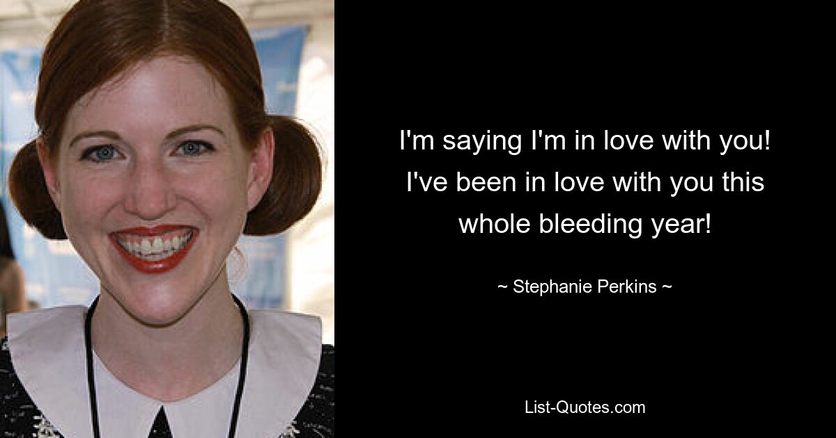 I'm saying I'm in love with you! I've been in love with you this whole bleeding year! — © Stephanie Perkins