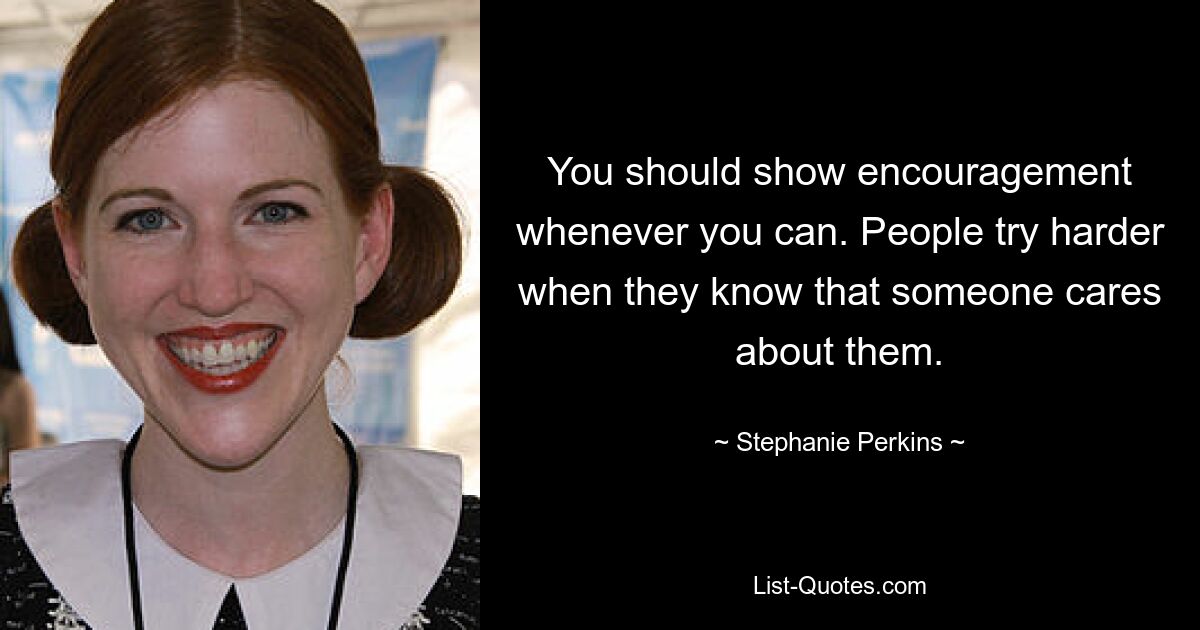 You should show encouragement whenever you can. People try harder when they know that someone cares about them. — © Stephanie Perkins