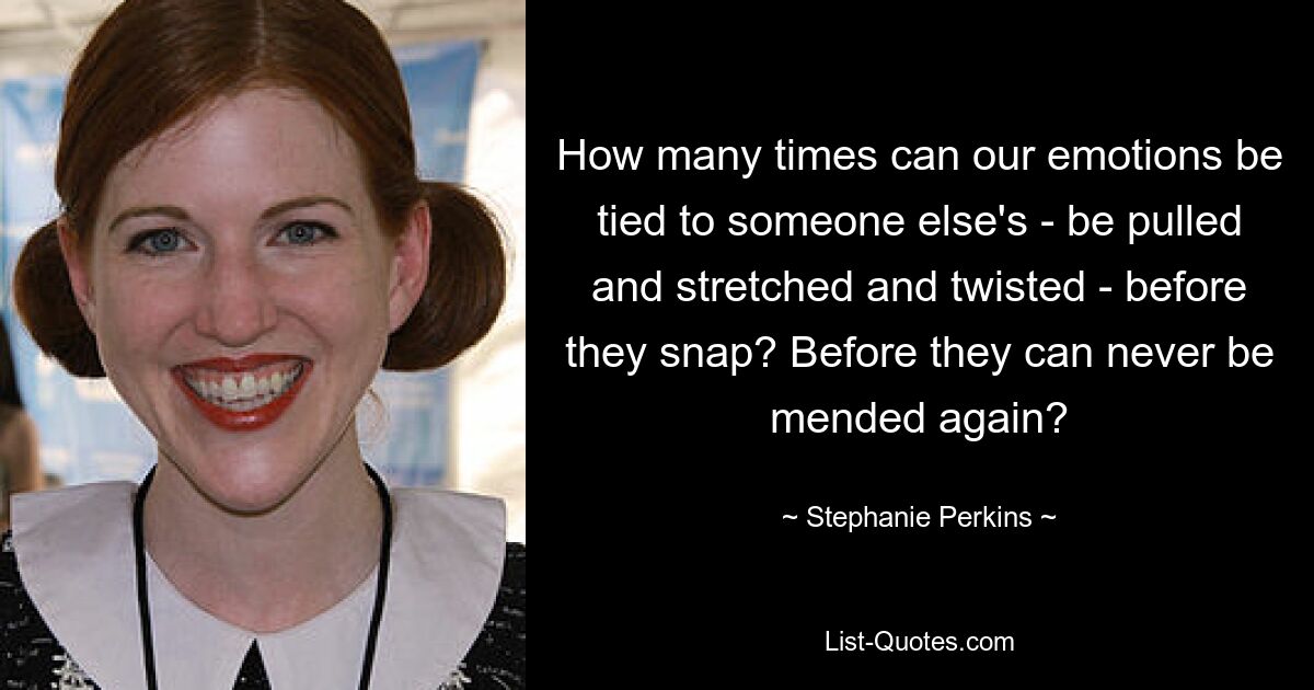 How many times can our emotions be tied to someone else's - be pulled and stretched and twisted - before they snap? Before they can never be mended again? — © Stephanie Perkins