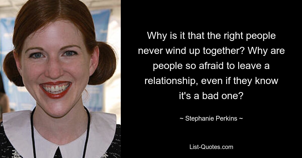 Why is it that the right people never wind up together? Why are people so afraid to leave a relationship, even if they know it's a bad one? — © Stephanie Perkins