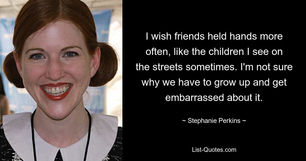 I wish friends held hands more often, like the children I see on the streets sometimes. I'm not sure why we have to grow up and get embarrassed about it. — © Stephanie Perkins