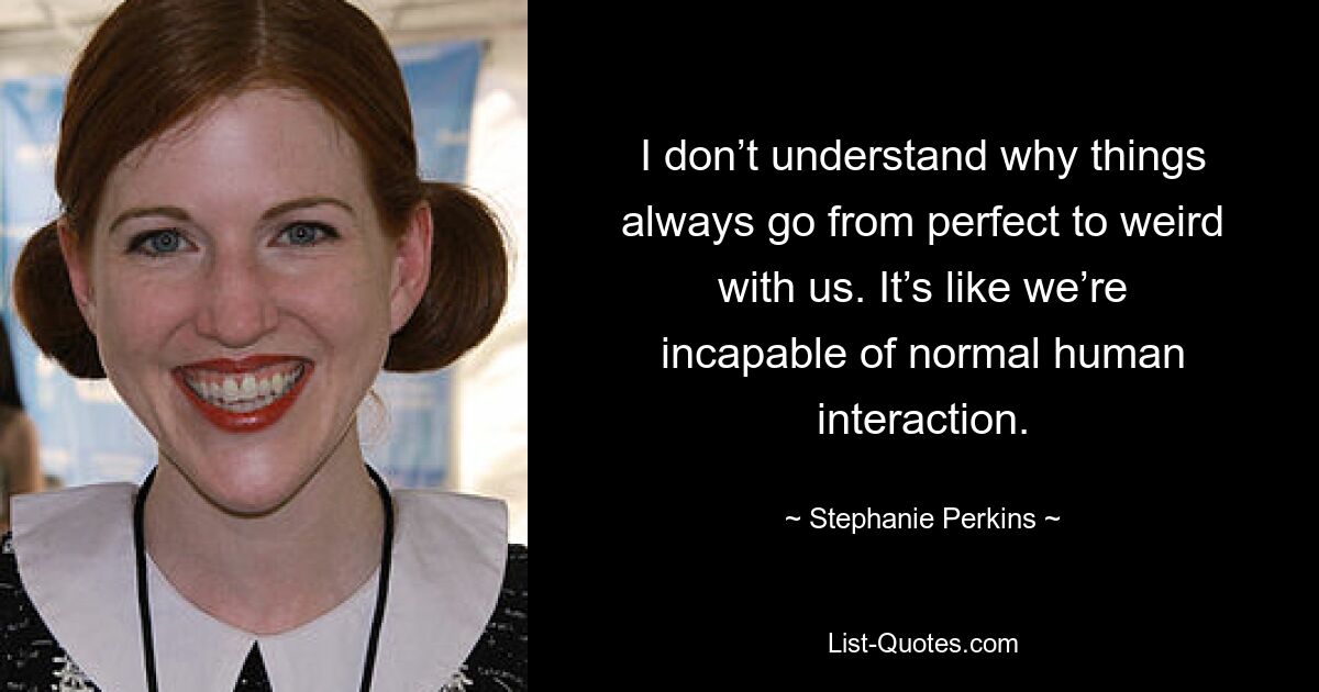 I don’t understand why things always go from perfect to weird with us. It’s like we’re incapable of normal human interaction. — © Stephanie Perkins