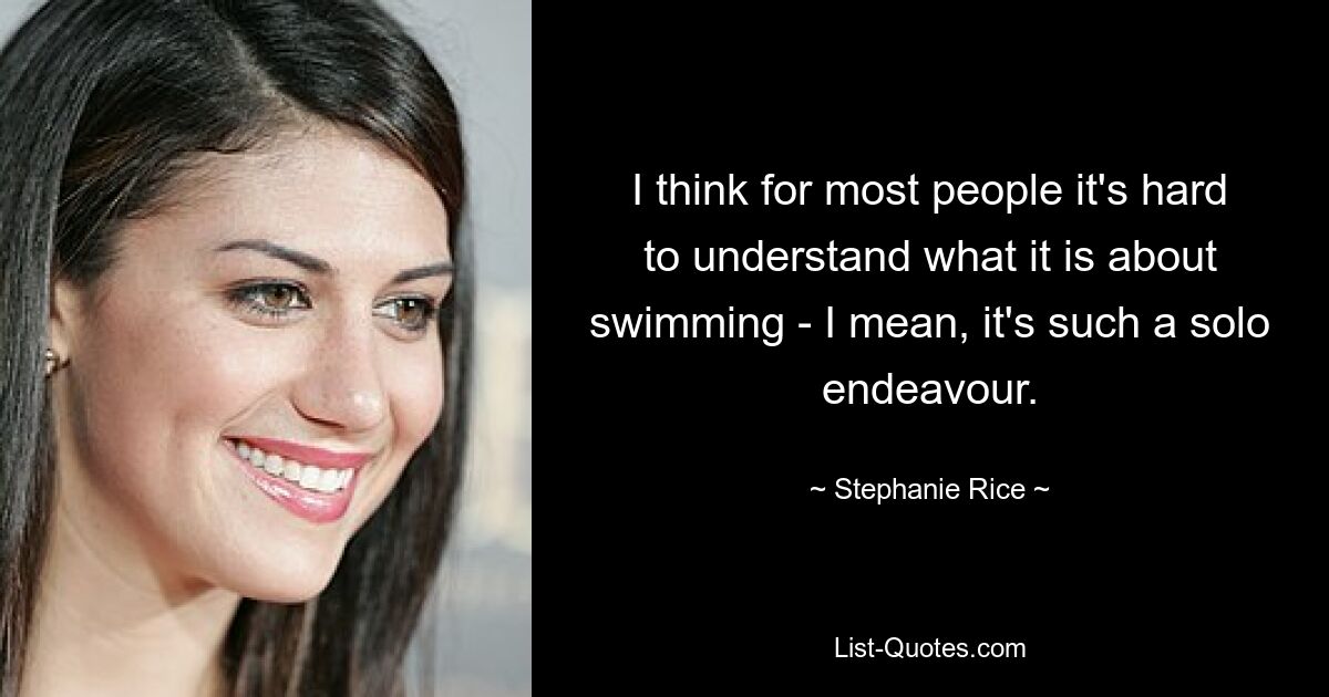 I think for most people it's hard to understand what it is about swimming - I mean, it's such a solo endeavour. — © Stephanie Rice