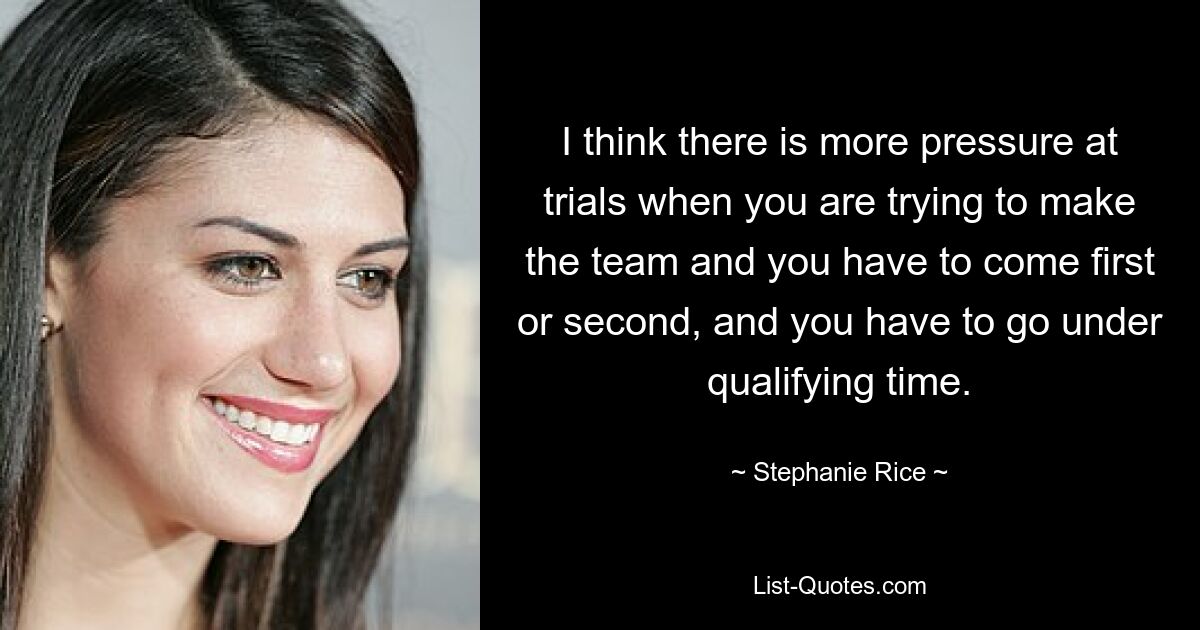 I think there is more pressure at trials when you are trying to make the team and you have to come first or second, and you have to go under qualifying time. — © Stephanie Rice