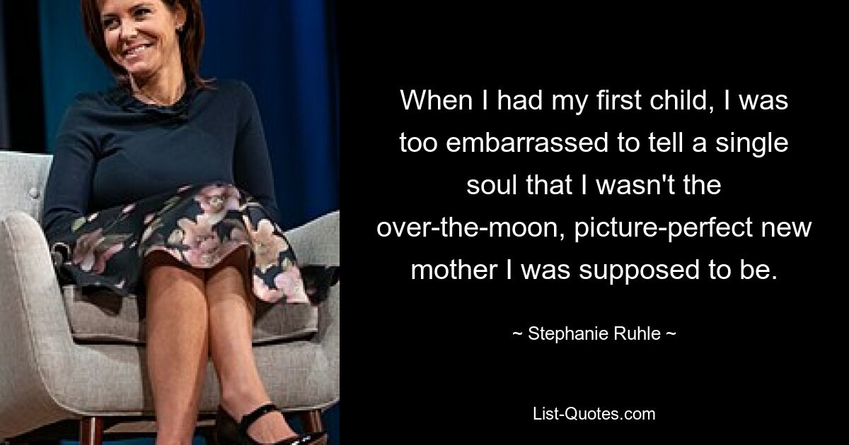 When I had my first child, I was too embarrassed to tell a single soul that I wasn't the over-the-moon, picture-perfect new mother I was supposed to be. — © Stephanie Ruhle