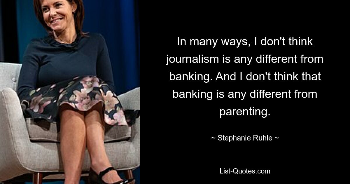 In many ways, I don't think journalism is any different from banking. And I don't think that banking is any different from parenting. — © Stephanie Ruhle