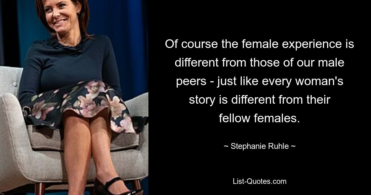 Of course the female experience is different from those of our male peers - just like every woman's story is different from their fellow females. — © Stephanie Ruhle