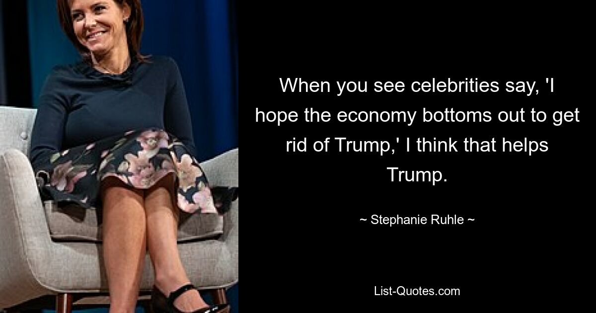 When you see celebrities say, 'I hope the economy bottoms out to get rid of Trump,' I think that helps Trump. — © Stephanie Ruhle