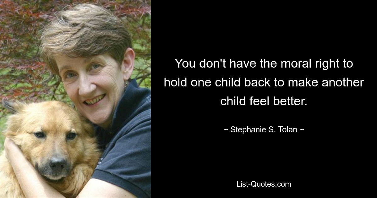 You don't have the moral right to hold one child back to make another child feel better. — © Stephanie S. Tolan