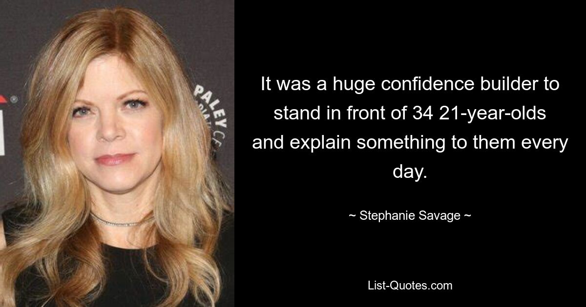 It was a huge confidence builder to stand in front of 34 21-year-olds and explain something to them every day. — © Stephanie Savage