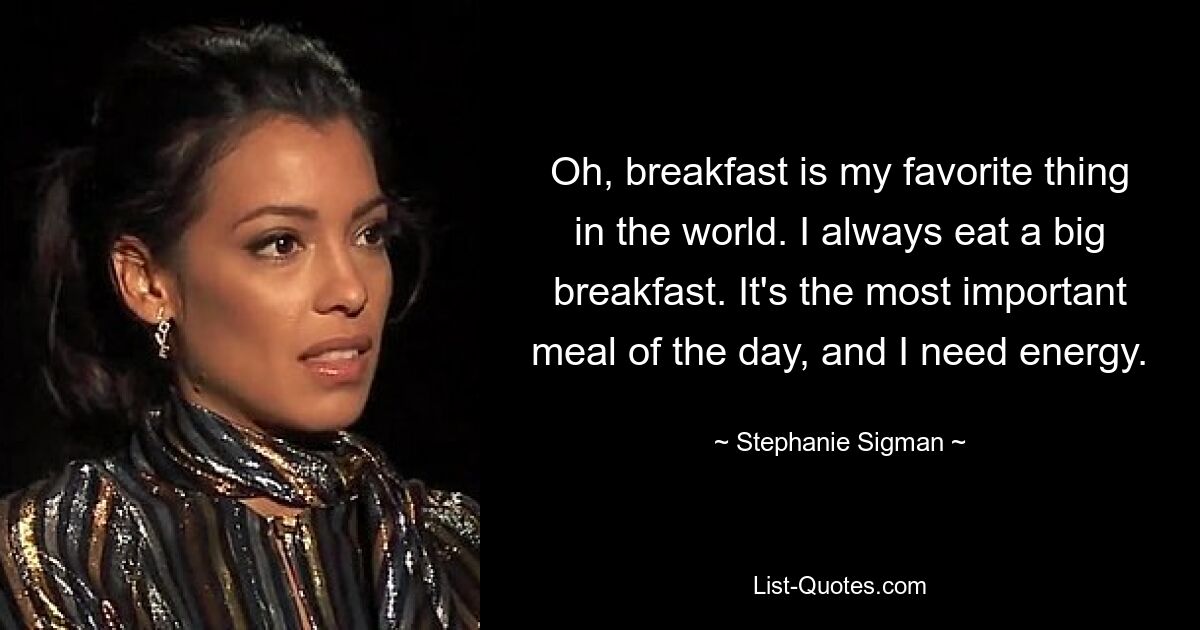 Oh, breakfast is my favorite thing in the world. I always eat a big breakfast. It's the most important meal of the day, and I need energy. — © Stephanie Sigman