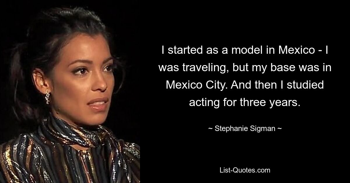 I started as a model in Mexico - I was traveling, but my base was in Mexico City. And then I studied acting for three years. — © Stephanie Sigman