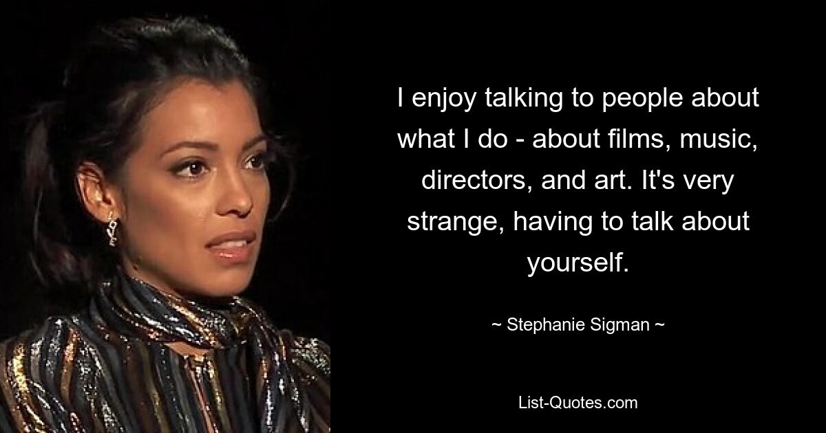 I enjoy talking to people about what I do - about films, music, directors, and art. It's very strange, having to talk about yourself. — © Stephanie Sigman