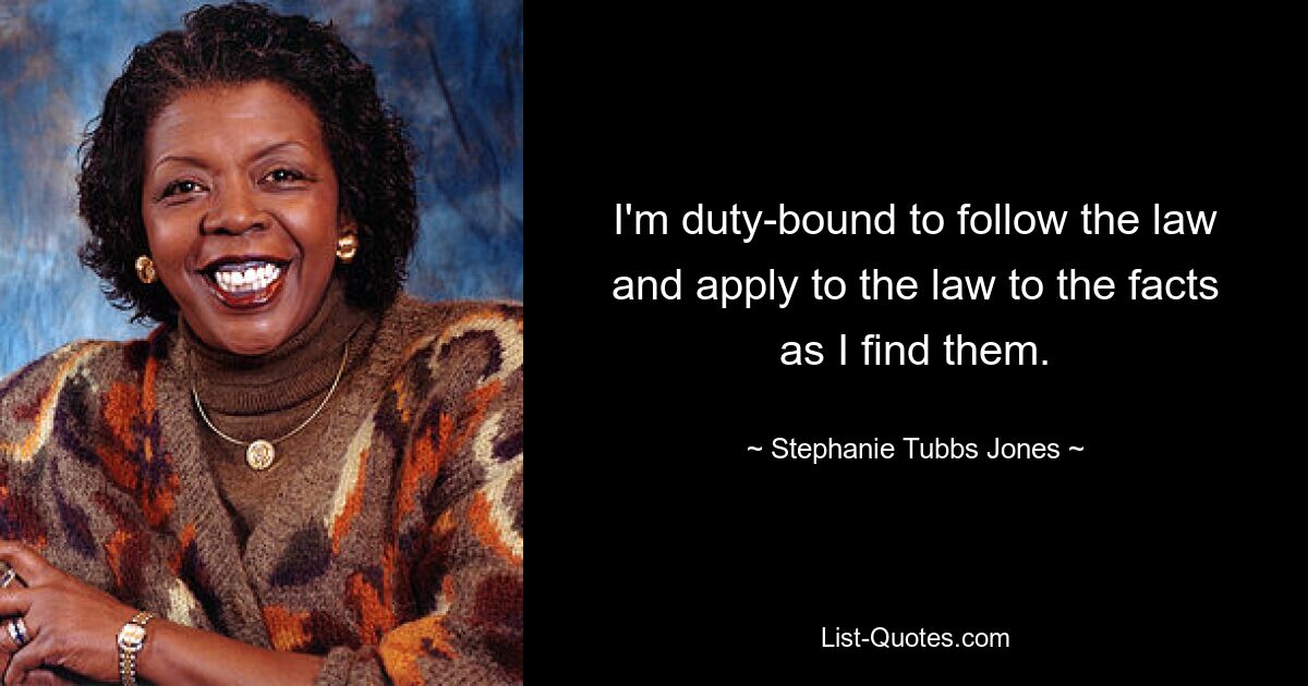 I'm duty-bound to follow the law and apply to the law to the facts as I find them. — © Stephanie Tubbs Jones