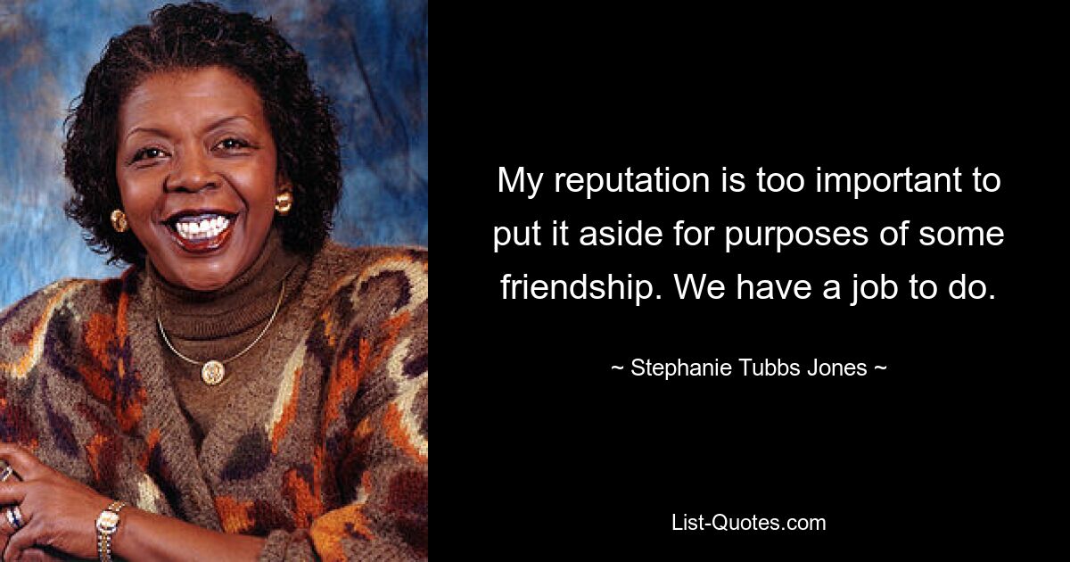 My reputation is too important to put it aside for purposes of some friendship. We have a job to do. — © Stephanie Tubbs Jones