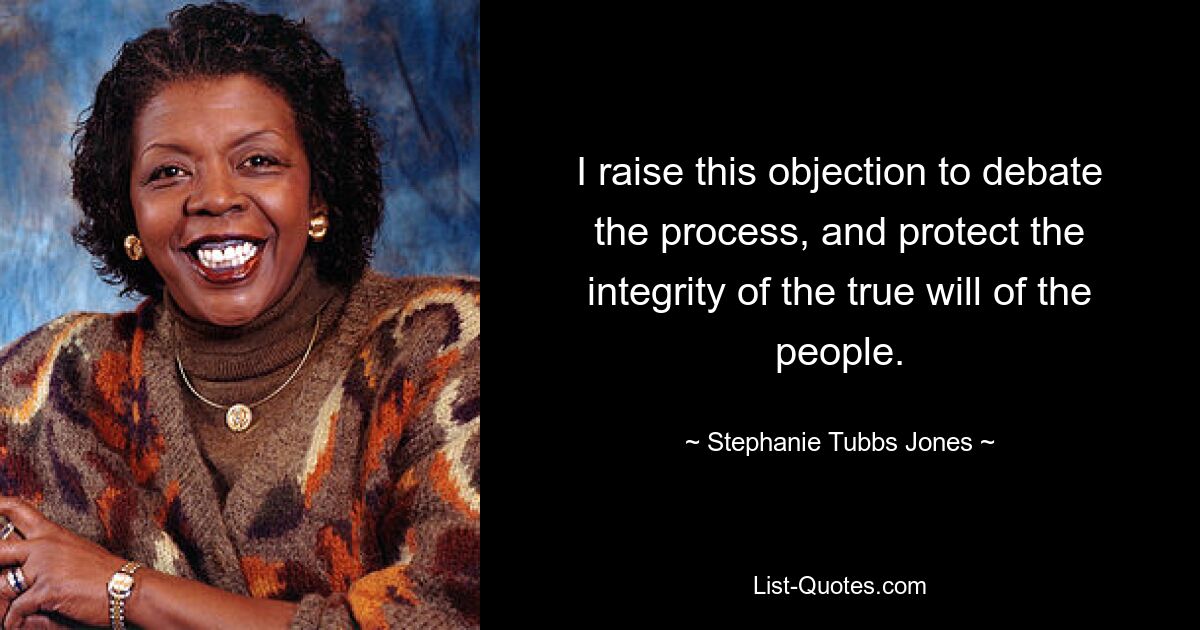 I raise this objection to debate the process, and protect the integrity of the true will of the people. — © Stephanie Tubbs Jones