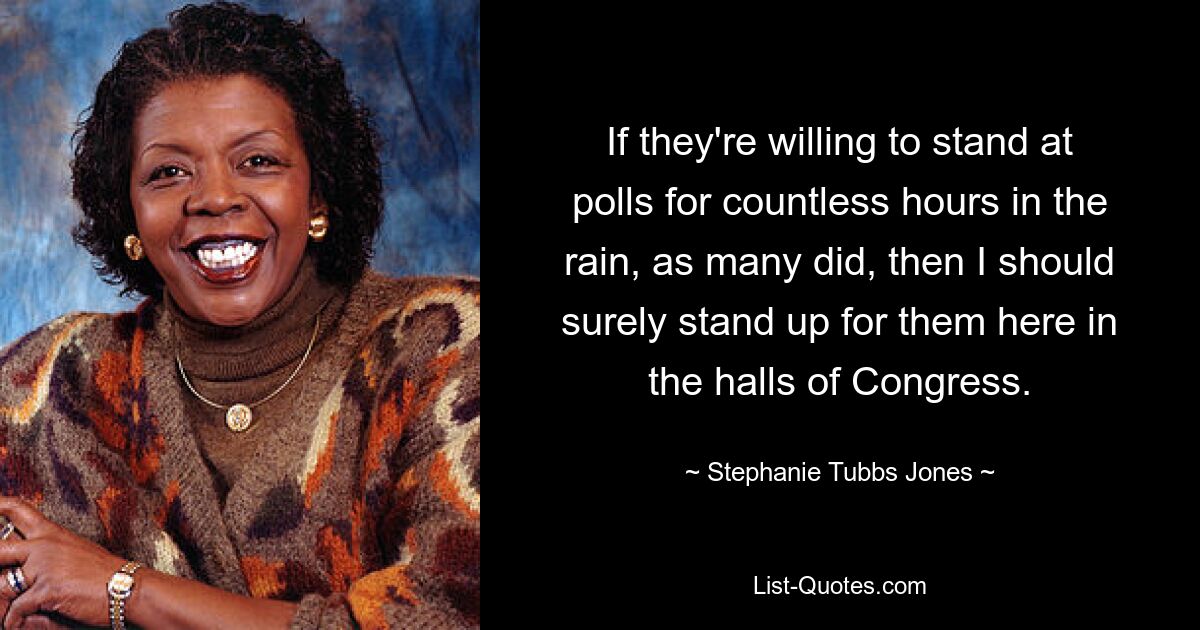 If they're willing to stand at polls for countless hours in the rain, as many did, then I should surely stand up for them here in the halls of Congress. — © Stephanie Tubbs Jones