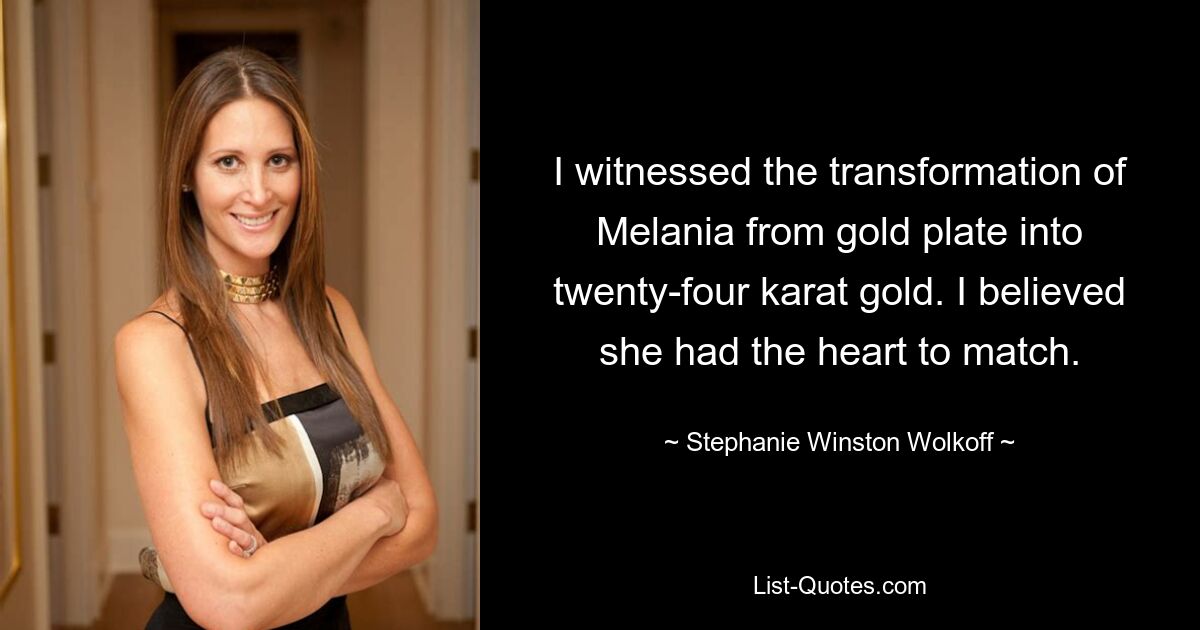 I witnessed the transformation of Melania from gold plate into twenty-four karat gold. I believed she had the heart to match. — © Stephanie Winston Wolkoff