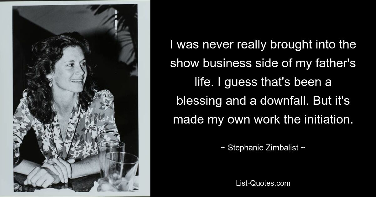 I was never really brought into the show business side of my father's life. I guess that's been a blessing and a downfall. But it's made my own work the initiation. — © Stephanie Zimbalist