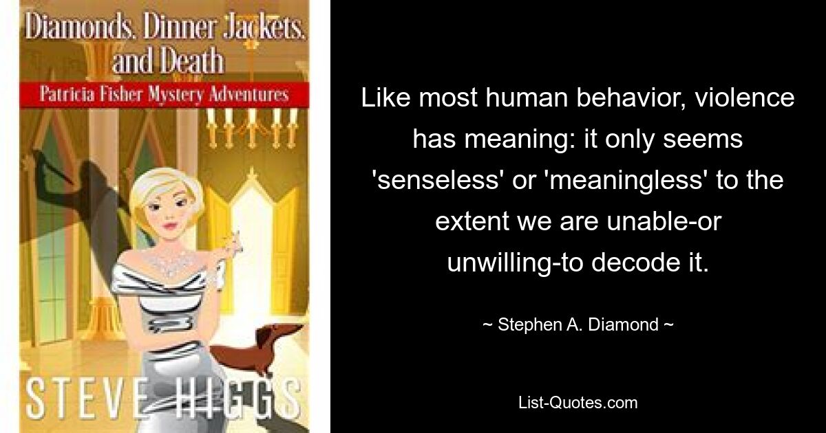 Like most human behavior, violence has meaning: it only seems 'senseless' or 'meaningless' to the extent we are unable-or unwilling-to decode it. — © Stephen A. Diamond