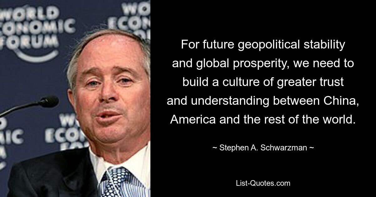 For future geopolitical stability and global prosperity, we need to build a culture of greater trust and understanding between China, America and the rest of the world. — © Stephen A. Schwarzman