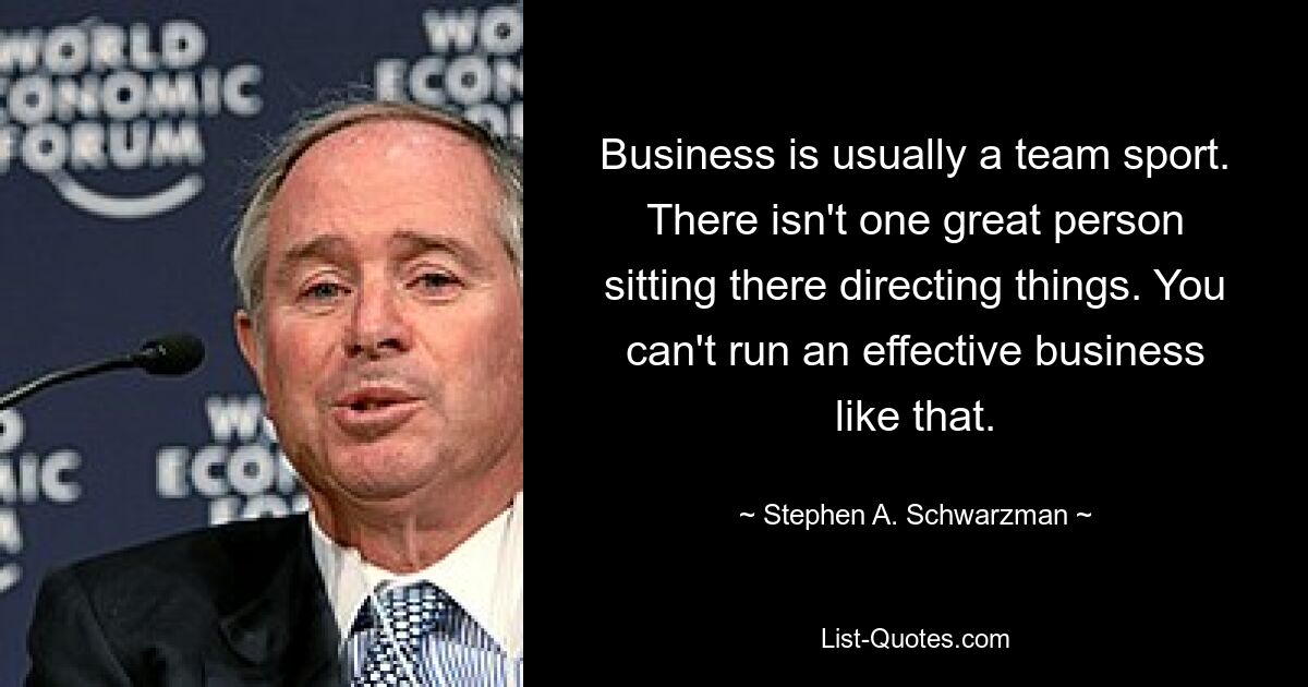 Business is usually a team sport. There isn't one great person sitting there directing things. You can't run an effective business like that. — © Stephen A. Schwarzman