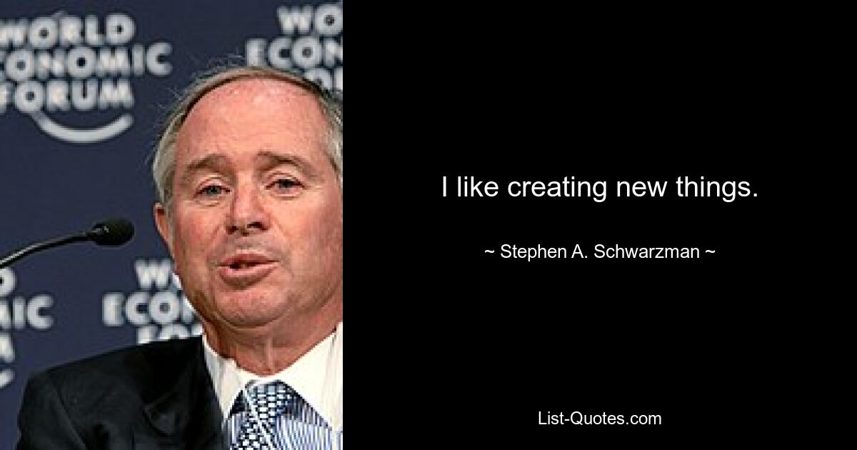 I like creating new things. — © Stephen A. Schwarzman