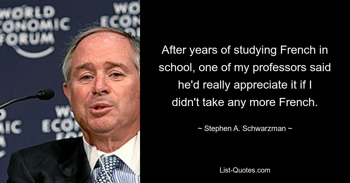 After years of studying French in school, one of my professors said he'd really appreciate it if I didn't take any more French. — © Stephen A. Schwarzman