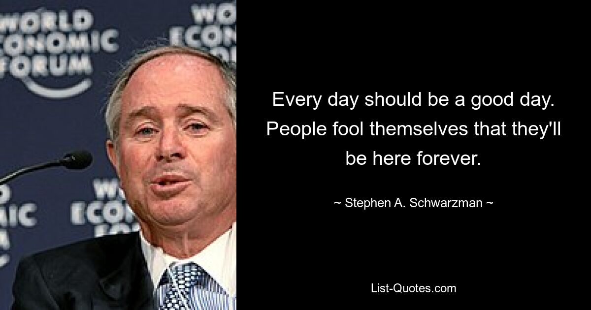 Every day should be a good day. People fool themselves that they'll be here forever. — © Stephen A. Schwarzman