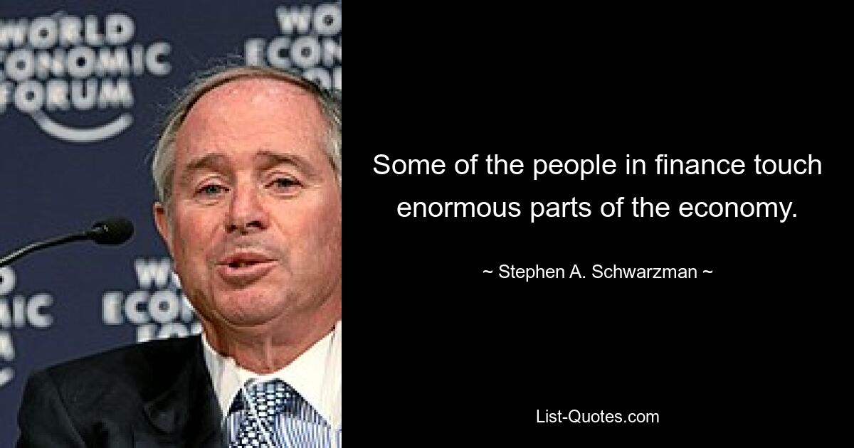 Some of the people in finance touch enormous parts of the economy. — © Stephen A. Schwarzman