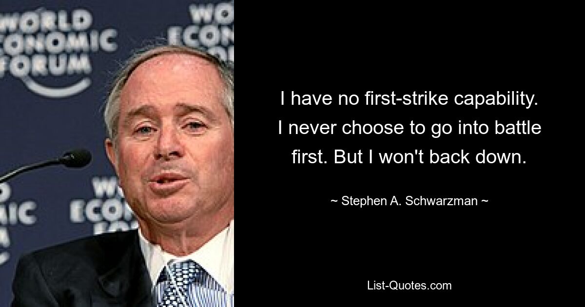 I have no first-strike capability. I never choose to go into battle first. But I won't back down. — © Stephen A. Schwarzman