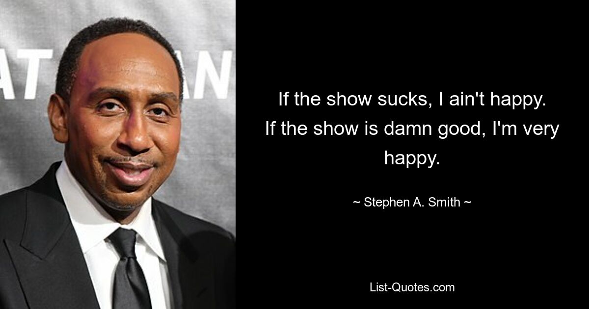 If the show sucks, I ain't happy. If the show is damn good, I'm very happy. — © Stephen A. Smith