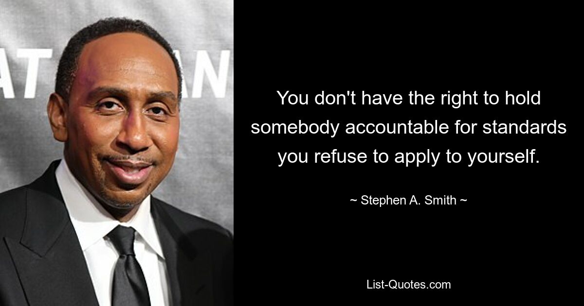 You don't have the right to hold somebody accountable for standards you refuse to apply to yourself. — © Stephen A. Smith