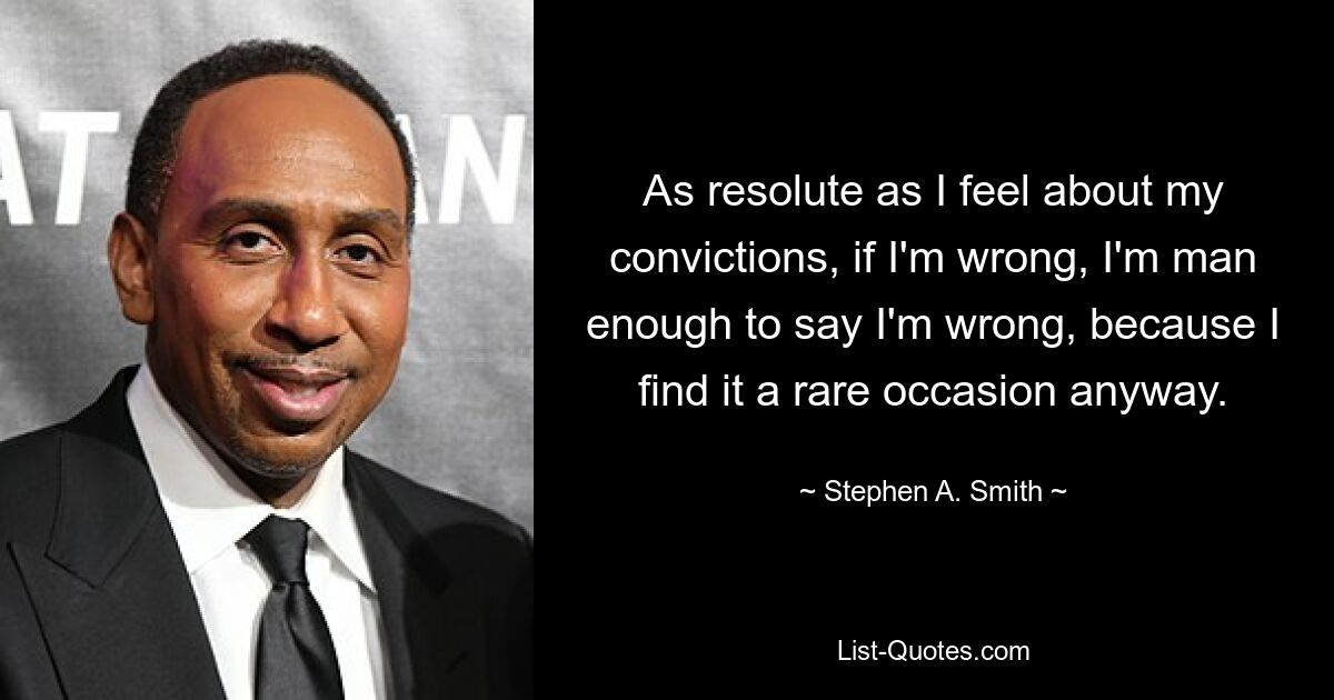 As resolute as I feel about my convictions, if I'm wrong, I'm man enough to say I'm wrong, because I find it a rare occasion anyway. — © Stephen A. Smith