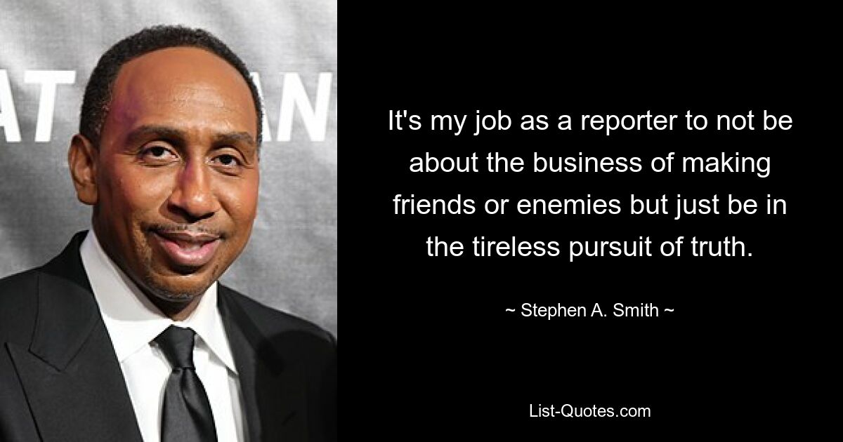 It's my job as a reporter to not be about the business of making friends or enemies but just be in the tireless pursuit of truth. — © Stephen A. Smith