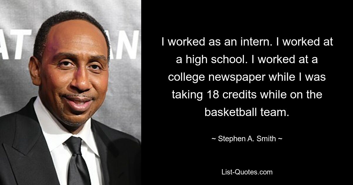 I worked as an intern. I worked at a high school. I worked at a college newspaper while I was taking 18 credits while on the basketball team. — © Stephen A. Smith