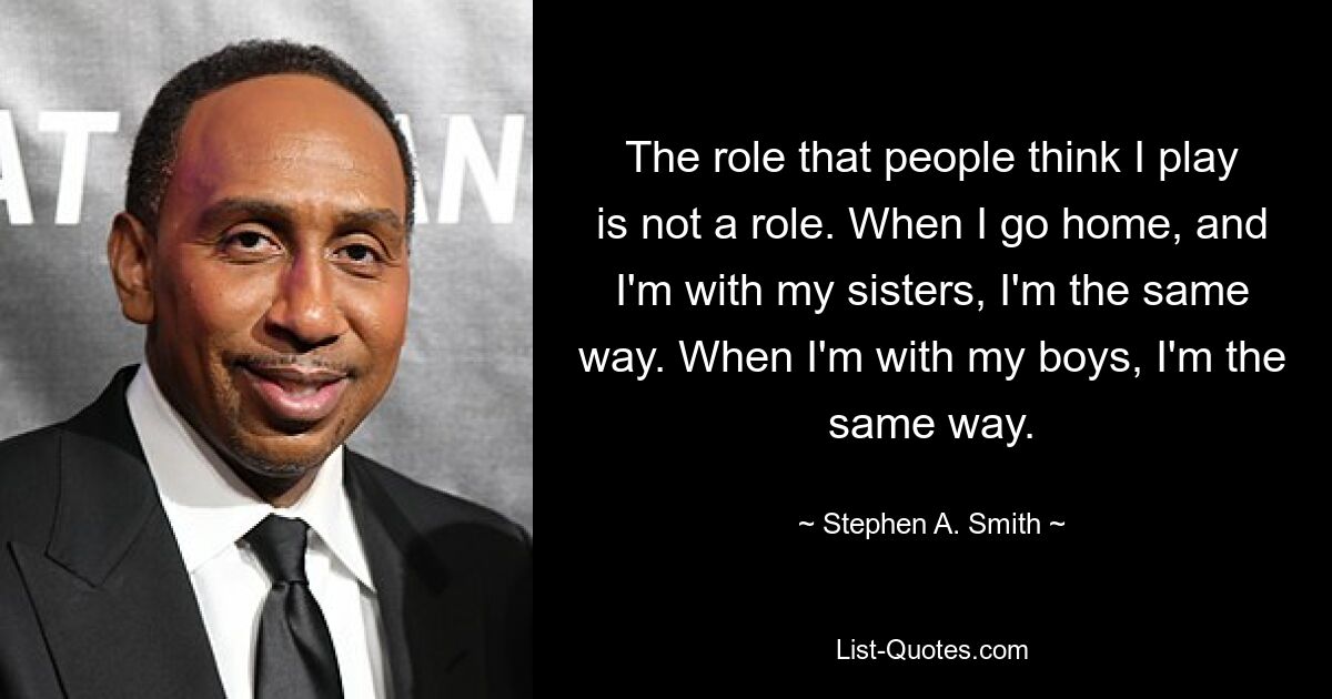 The role that people think I play is not a role. When I go home, and I'm with my sisters, I'm the same way. When I'm with my boys, I'm the same way. — © Stephen A. Smith