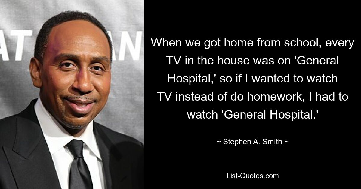 When we got home from school, every TV in the house was on 'General Hospital,' so if I wanted to watch TV instead of do homework, I had to watch 'General Hospital.' — © Stephen A. Smith