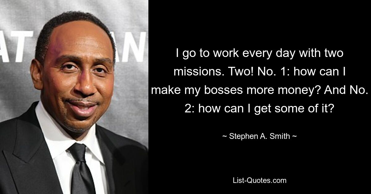 I go to work every day with two missions. Two! No. 1: how can I make my bosses more money? And No. 2: how can I get some of it? — © Stephen A. Smith