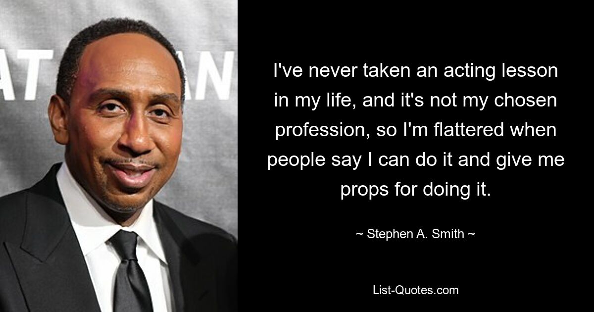 I've never taken an acting lesson in my life, and it's not my chosen profession, so I'm flattered when people say I can do it and give me props for doing it. — © Stephen A. Smith