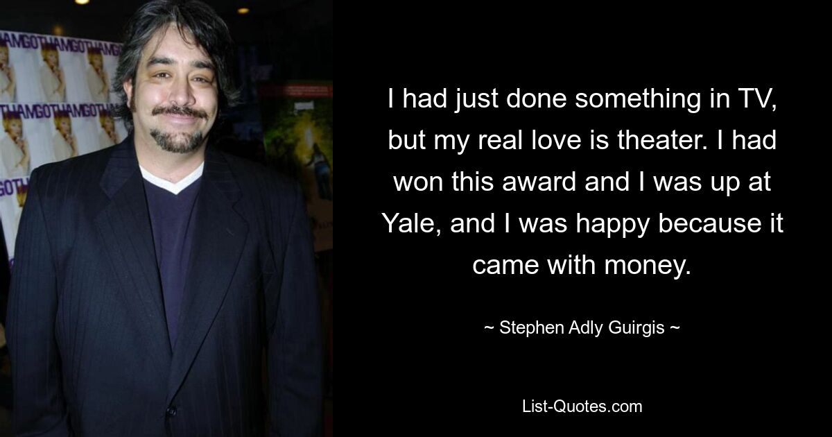 I had just done something in TV, but my real love is theater. I had won this award and I was up at Yale, and I was happy because it came with money. — © Stephen Adly Guirgis