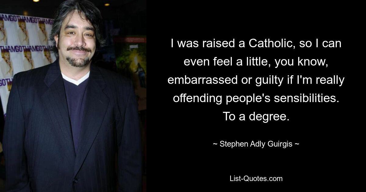 I was raised a Catholic, so I can even feel a little, you know, embarrassed or guilty if I'm really offending people's sensibilities. To a degree. — © Stephen Adly Guirgis