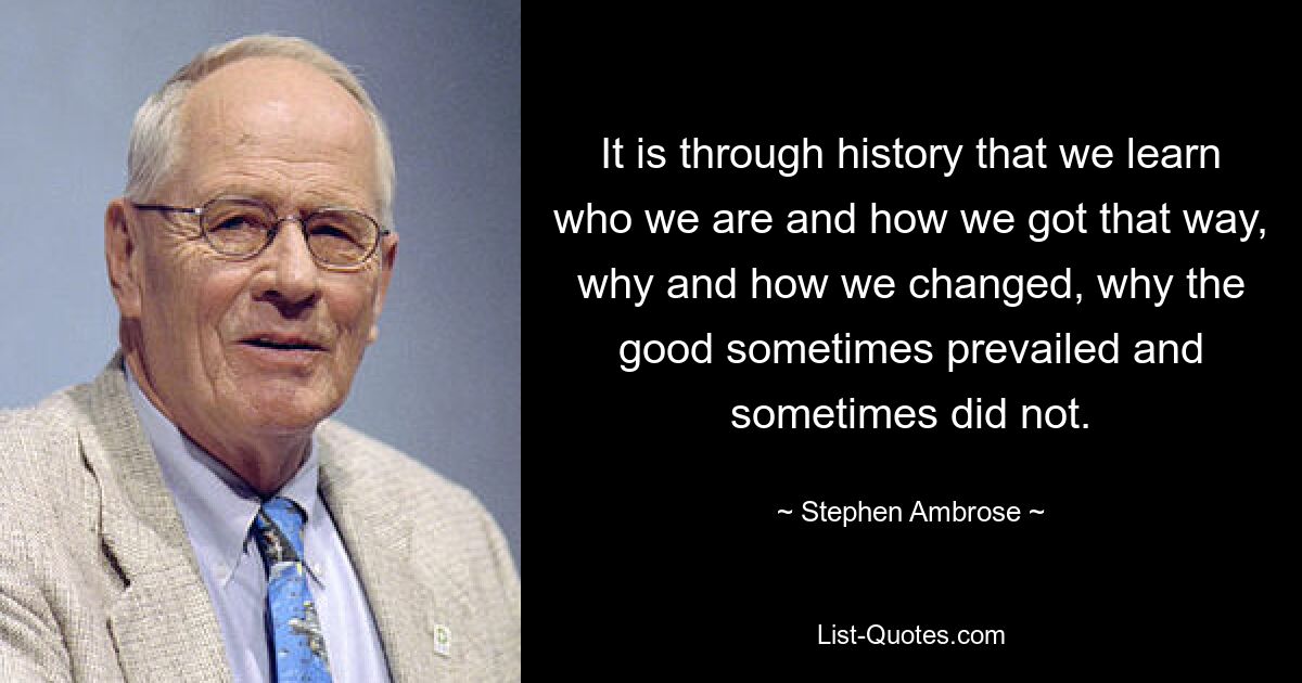 It is through history that we learn who we are and how we got that way, why and how we changed, why the good sometimes prevailed and sometimes did not. — © Stephen Ambrose