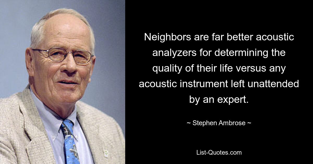 Neighbors are far better acoustic analyzers for determining the quality of their life versus any acoustic instrument left unattended by an expert. — © Stephen Ambrose