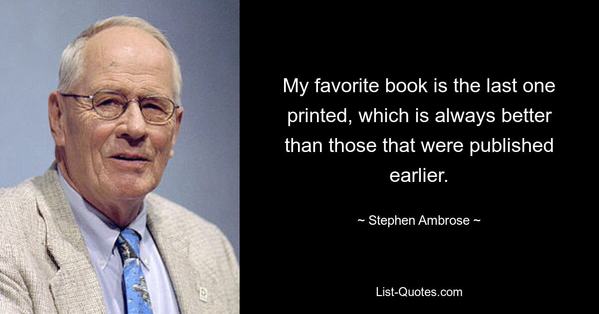 My favorite book is the last one printed, which is always better than those that were published earlier. — © Stephen Ambrose