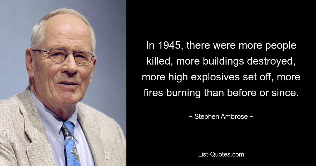 In 1945, there were more people killed, more buildings destroyed, more high explosives set off, more fires burning than before or since. — © Stephen Ambrose