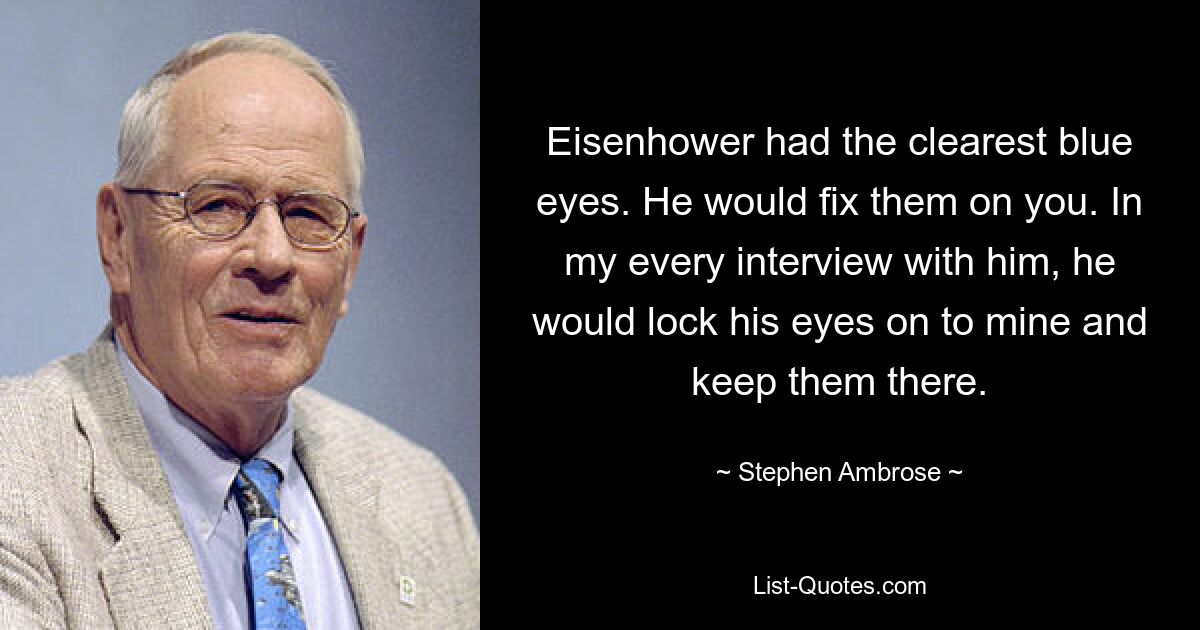 Eisenhower had the clearest blue eyes. He would fix them on you. In my every interview with him, he would lock his eyes on to mine and keep them there. — © Stephen Ambrose